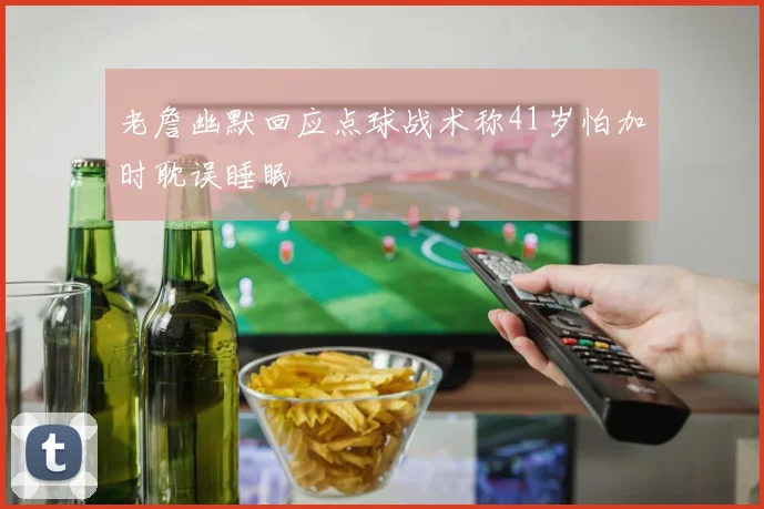老詹幽默回应点球战术称41岁怕加时耽误睡眠