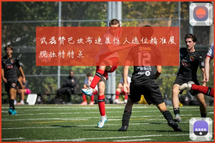 武磊赞巴坎布速度惊人选位精准展现独特特点
