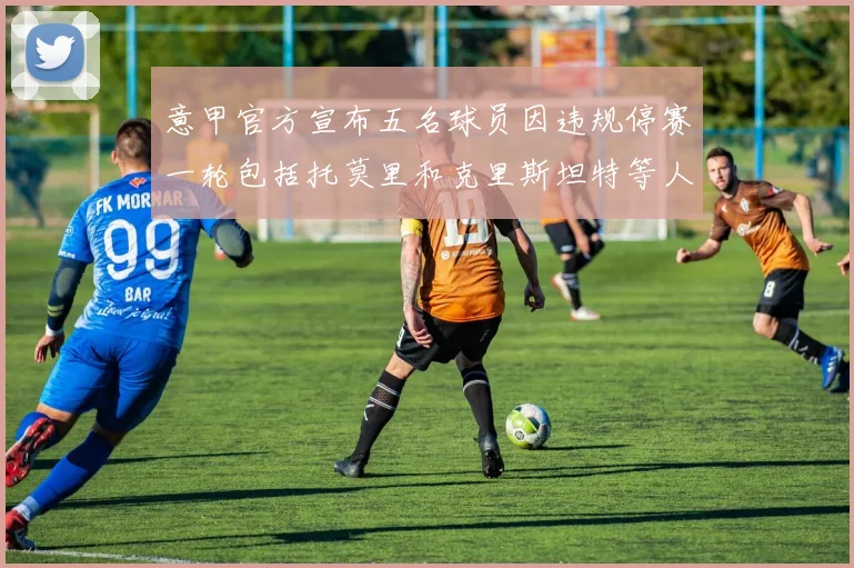 意甲官方宣布五名球员因违规停赛一轮包括托莫里和克里斯坦特等人