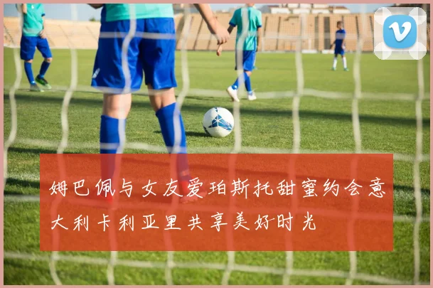 姆巴佩与女友爱珀斯托甜蜜约会意大利卡利亚里共享美好时光