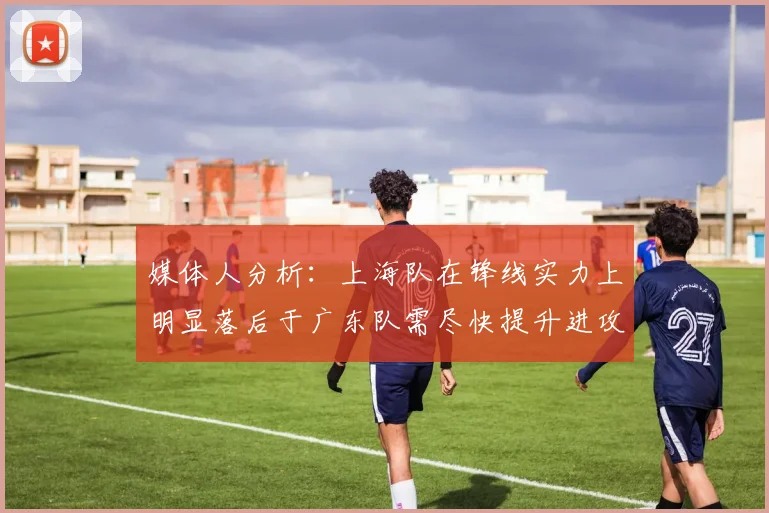 媒体人分析：上海队在锋线实力上明显落后于广东队需尽快提升进攻火力