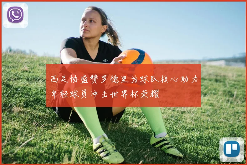 西足协盛赞罗德里为球队核心助力年轻球员冲击世界杯荣耀