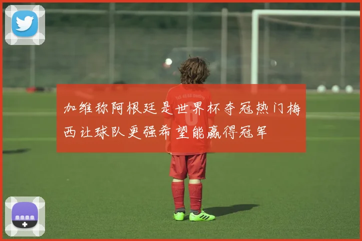 加维称阿根廷是世界杯夺冠热门梅西让球队更强希望能赢得冠军