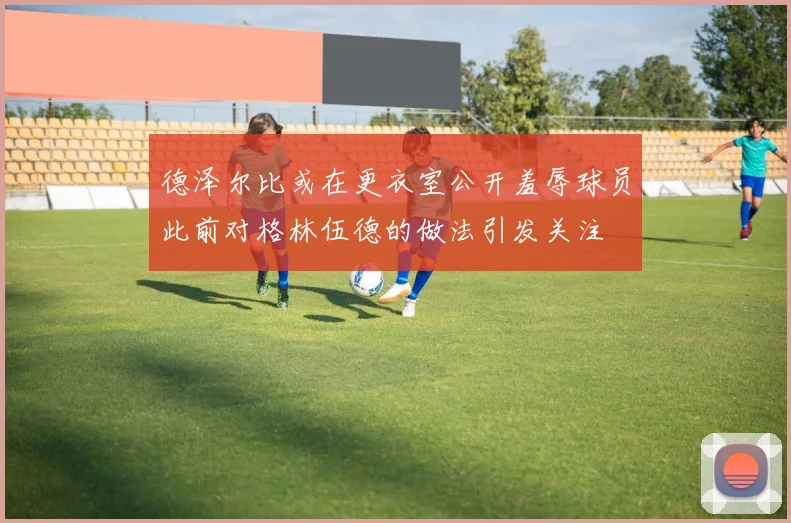 德泽尔比或在更衣室公开羞辱球员此前对格林伍德的做法引发关注