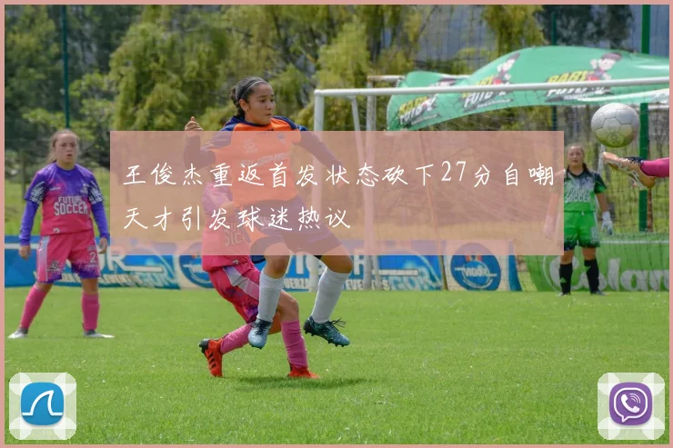王俊杰重返首发状态砍下27分自嘲天才引发球迷热议
