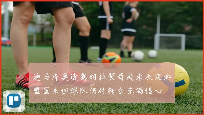迪马济奥透露姆拉契奇尚未决定加盟国米但球队仍对转会充满信心
