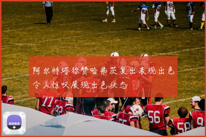 阿尔特塔称赞哈弗茨复出表现出色令人惊叹展现出色状态
