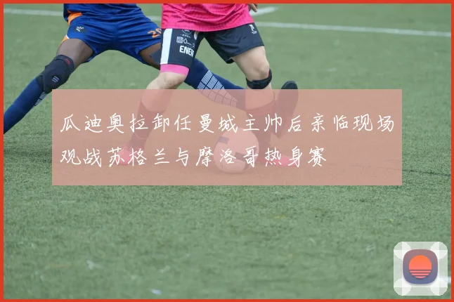 瓜迪奥拉卸任曼城主帅后亲临现场观战苏格兰与摩洛哥热身赛
