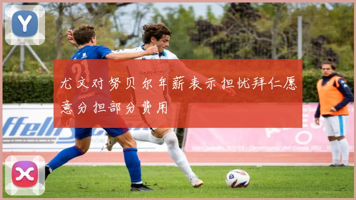 尤文对努贝尔年薪表示担忧拜仁愿意分担部分费用