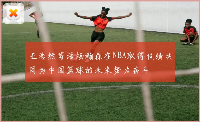 王浩然寄语杨瀚森在NBA取得佳绩共同为中国篮球的未来努力奋斗