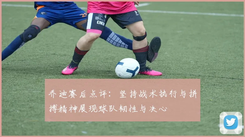 乔迪赛后点评：坚持战术执行与拼搏精神展现球队韧性与决心