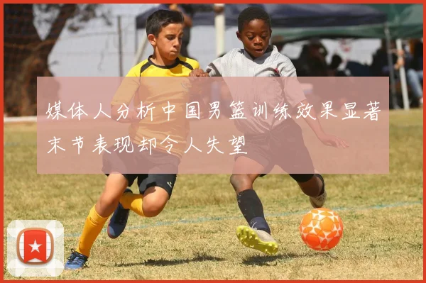 媒体人分析中国男篮训练效果显著末节表现却令人失望