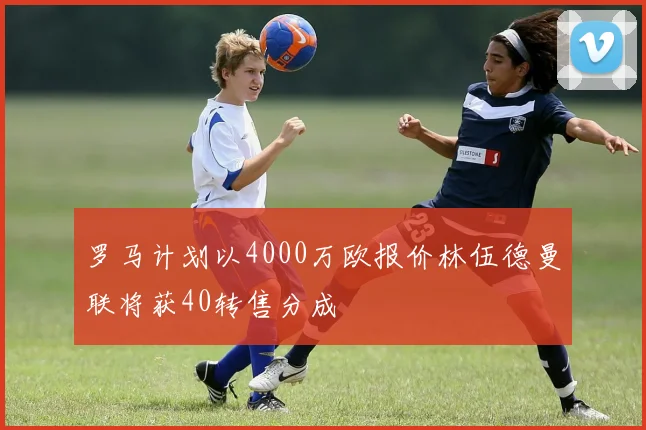 罗马计划以4000万欧报价林伍德曼联将获40转售分成