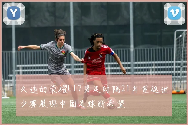 久违的荣耀U17男足时隔21年重返世少赛展现中国足球新希望