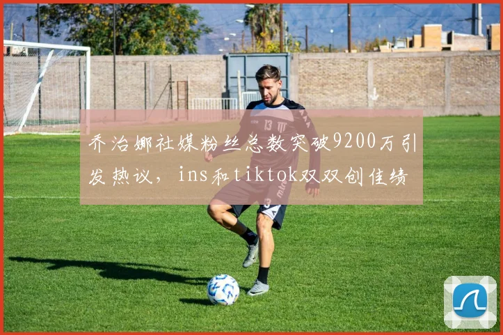 乔治娜社媒粉丝总数突破9200万引发热议，ins和tiktok双双创佳绩