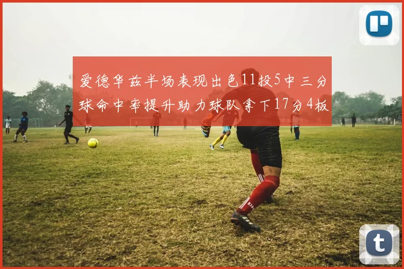 爱德华兹半场表现出色11投5中三分球命中率提升助力球队拿下17分4板1助