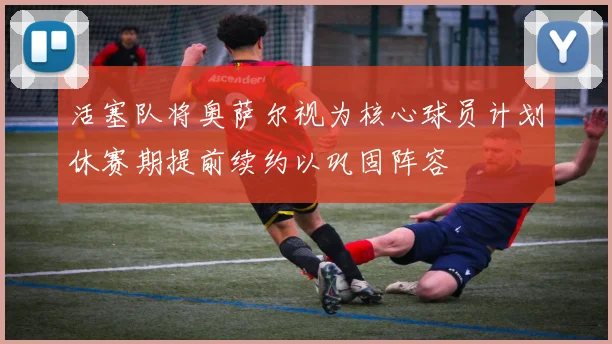 活塞队将奥萨尔视为核心球员计划休赛期提前续约以巩固阵容